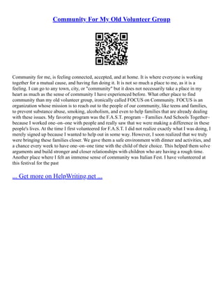 Community For My Old Volunteer Group
Community for me, is feeling connected, accepted, and at home. It is where everyone is working
together for a mutual cause, and having fun doing it. It is not so much a place to me, as it is a
feeling. I can go to any town, city, or "community" but it does not necessarily take a place in my
heart as much as the sense of community I have experienced before. What other place to find
community than my old volunteer group, ironically called FOCUS on Community. FOCUS is an
organization whose mission is to reach out to the people of our community, like teens and families,
to prevent substance abuse, smoking, alcoholism, and even to help families that are already dealing
with these issues. My favorite program was the F.A.S.T. program – Families And Schools Together–
because I worked one–on–one with people and really saw that we were making a difference in these
people's lives. At the time I first volunteered for F.A.S.T. I did not realize exactly what I was doing, I
merely signed up because I wanted to help out in some way. However, I soon realized that we truly
were bringing these families closer. We gave them a safe environment with dinner and activities, and
a chance every week to have one–on–one time with the child of their choice. This helped them solve
arguments and build stronger and closer relationships with children who are having a rough time.
Another place where I felt an immense sense of community was Italian Fest. I have volunteered at
this festival for the past
... Get more on HelpWriting.net ...
 