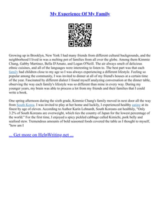 My Experience Of My Family
Growing up in Brooklyn, New York I had many friends from different cultural backgrounds, and the
neighborhood I lived in was a melting pot of families from all over the globe. Among them Kimmie
Chang, Gabby Martinez, Bella D'Amato, and Logan O'Neill. The air always smelt of delicious
ethnic cuisines, and all of the languages were interesting to listen to. The best part was that each
family had children close to my age so I was always experiencing a different lifestyle. Feeling so
popular among the community, I was invited to dinner at all of my friend's houses at a certain time
of the year. Fascinated by different dialect I found myself analyzing conversation at the dinner table,
observing the way each family's lifestyle was so different than mine in every way. During my
younger years, my brain was able to process a lot from my friends and their families that I could
write a book.
One spring afternoon during the sixth grade, Kimmie Chang's family moved in next door all the way
from South Korea. I was invited to play at her home and luckily, I experienced healthy eating at its
finest by age of eleven. According to Author Karin Lehnardt, South Koreans eat healthily, "Only
3.2% of South Koreans are overweight, which ties the country of Japan for the lowest percentage of
the world." For the first time, I enjoyed a spicy pickled cabbage called Kimichi, pork belly and
seafood stew. Tremendous amounts of bold seasoned foods covered the table as I thought to myself,
"how am I
... Get more on HelpWriting.net ...
 