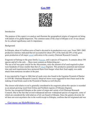 Geo 509
Introduction
The purpose of this report is to analyze and illustrate the geographical origins of eragrostis tef along
with details of its global dispersion. The common name of the crop in Ethiopia is tef. It was chosen
for its cultural significance and it's importance
Background
In Ethiopia, about 4.9 million acres of land is devoted to its production every year. From 2003–2005
production statistics indicated that tef accounted for about 29% of the land and 20% of the gross
grain production of all major cereal cultivation in the country (National Research Council).
Eragrostis tef belongs to the grass family Poaceae, and is species of Eragrostis. It contains about 350
species and tef is the only ... Show more content on Helpwriting.net ...
The use of tef was quite crucial for the Abyssinians, since the amount of tef seed required to plant
were hundreds of times smaller than that of wheat (Ingram). This productive potential and minimal
time and seed requirements have protected them from hunger when their food supply was under
attack from numerous invaders in the past.
It was reported by Unger in 1866 that tef seeds were also found in the Egyptian Pyramid of Dashur
in 3359 BC (National Research Council). Dried tef straws were suggested to have been used in the
making of mud bricks used in the Pyramid of Dashur as well (Seyfu).
The closest wild relative to tef is generally considered to be eragrostis pilosa this species is recorded
as an annual growing weed from Eritrea and Northern regions of Ethiopia (Ingram).
Vavilov has recognized Ethiopia as the center of origin and variety of tef (National Research
Council). Due to the fact that several widespread and non–widespread species of eragrostis, some of
which are considered the wild relatives of tef, are found in Ethiopia. Since the genetic diversity for
tef does not exist anywhere else in the world except in Ethiopia, confirms that tef originated and was
... Get more on HelpWriting.net ...
 