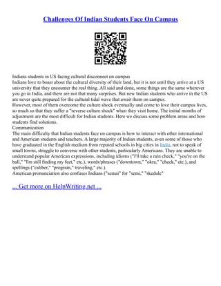 Challenges Of Indian Students Face On Campus
Indians students in US facing cultural disconnect on campus
Indians love to boast about the cultural diversity of their land, but it is not until they arrive at a US
university that they encounter the real thing. All said and done, some things are the same wherever
you go in India, and there are not that many surprises. But new Indian students who arrive in the US
are never quite prepared for the cultural tidal wave that await them on campus.
However, most of them overcome the culture shock eventually and come to love their campus lives,
so much so that they suffer a "reverse culture shock" when they visit home. The initial months of
adjustment are the most difficult for Indian students. Here we discuss some problem areas and how
students find solutions.
Communication
The main difficulty that Indian students face on campus is how to interact with other international
and American students and teachers. A large majority of Indian students, even some of those who
have graduated in the English medium from reputed schools in big cities in India, not to speak of
small towns, struggle to converse with other students, particularly Americans. They are unable to
understand popular American expressions, including idioms ("I'll take a rain check," "you're on the
ball," "I'm still finding my feet," etc.), words/phrases ("downtown," "okra," "check," etc.), and
spellings ("caliber," "program," traveling," etc.).
American pronunciation also confuses Indians ("semai" for "semi," "skedule"
... Get more on HelpWriting.net ...
 
