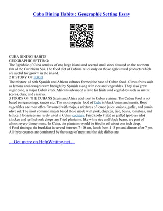Cuba Dining Habits : Geographic Setting Essay
CUBA DINING HABITS
GEOGRAPHIC SETTING:
The Republic of Cuba consists of one large island and several small ones situated on the northern
rim of the Caribbean Sea. The food diet of Cubans relies only on those agricultural products which
are useful for growth in the island.
2 HISTORY OF FOOD
The mixture of both Spanish and African cultures formed the base of Cuban food . Citrus fruits such
as lemons and oranges were brought by Spanish along with rice and vegetables. They also grew
sugar cane, a major Cuban crop. Africans advanced a taste for fruits and vegetables such as maize
(corn), okra, and cassava.
3 FOODS OF THE CUBANS Spain and Africa add most to Cuban cuisine. The Cuban food is not
based on seasonings, sauces etc. The most popular food of Cuba is black beans and meats. Root
vegetables are most often flavoured with mojo, a mixtures of lemon juice, onions, garlic, and cumin
olive oil. The most common meals based those made with pork, chicken, rice, beans, tomatoes, and
lettuce. Hot spices are rarely used in Cuban cooking. Fried (polo Frito) or grilled (polo as ado)
chicken and grilled pork chops are Fried plantains, like white rice and black beans, are part of
almost every dinner menu. In Cuba, the plantains would be fried in oil about one inch deep.
4 Food timings: the breakfast is served between 7–10 am, lunch from 1–3 pm and dinner after 7 pm.
All three courses are dominated by the usage of meat and the side dishes are
... Get more on HelpWriting.net ...
 