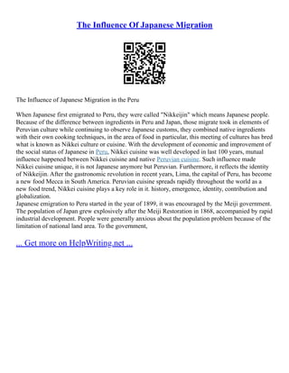 The Influence Of Japanese Migration
The Influence of Japanese Migration in the Peru
When Japanese first emigrated to Peru, they were called "Nikkeijin" which means Japanese people.
Because of the difference between ingredients in Peru and Japan, those migrate took in elements of
Peruvian culture while continuing to observe Japanese customs, they combined native ingredients
with their own cooking techniques, in the area of food in particular, this meeting of cultures has bred
what is known as Nikkei culture or cuisine. With the development of economic and improvement of
the social status of Japanese in Peru, Nikkei cuisine was well developed in last 100 years, mutual
influence happened between Nikkei cuisine and native Peruvian cuisine. Such influence made
Nikkei cuisine unique, it is not Japanese anymore but Peruvian. Furthermore, it reflects the identity
of Nikkeijin. After the gastronomic revolution in recent years, Lima, the capital of Peru, has become
a new food Mecca in South America. Peruvian cuisine spreads rapidly throughout the world as a
new food trend, Nikkei cuisine plays a key role in it. history, emergence, identity, contribution and
globalization.
Japanese emigration to Peru started in the year of 1899, it was encouraged by the Meiji government.
The population of Japan grew explosively after the Meiji Restoration in 1868, accompanied by rapid
industrial development. People were generally anxious about the population problem because of the
limitation of national land area. To the government,
... Get more on HelpWriting.net ...
 