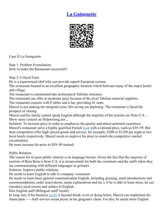 La Guinguette
Case II La Guinguette
Step 1: Problem Formulation
How to make the Restaurant successful?
Step 2: Critical Facts
He is a experienced chef who can provide superb European cuisine.
The restaurant located in an excellent geographic location which between many of the major hotels
and village.
The restaurant is constructed into archetypical Tahitian structure.
The restaurant can offer at moderate price because of the local Tahitian material suppliers.
The restaurant consists with 8 tables and a bar, providing 41 seats.
Marcel is not making his marginal costs/ His saving are depleting. The restaurant is faced the
prospect of closing.
Marcel and his family cannot speak English although the majority of the tourists are from U.S. ...
Show more content on Helpwriting.net ...
Solution: To increase price in order to emphasize the quality and attract potential customers.
Marcel's restaurant serve a highly qualified French food with a rational price, such us $39–59. But
their competitors offer high–priced goods and service, for example, $200 or $1200 per night in two
local hotels respectively. Marcel needs to improve his price to match the competitive market
circumstance.
He must increase his price to $59–99 instead.
Public Relation
The reason for its poor public relation is its language berries. Given the fact that the majority of
tourism of Bora Bora is from U.S, it is inconvenient for both the customers and the staffs when they
are communicating with different languages or gestures.
Solution: Improve public relations
He needs to learn English to talk to company/ customers
He needs to learn basic general communication English, including greeting, meal introductions and
recommendations, order reservations, menu explanations and etc.), if he is able to learn more, he can
introduce local resorts and culture in English.
Hire English staff (Bilingual staff/ locals)
In long–run, if his business profit is beyond break–even or doing better, Marcel can implement the
future plan––––Self–service ocean picnic in his grogram's chain. For this, he needs more English
 