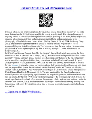 Culinary Arts Is The Act Of Preparing Food
Culinary arts is the act of preparing food. However, has simple it may look, culinary art is a wide
topic that needs to be divided into a small bit for people to understand. Therefore culinary arts is
anything related to food which entails preparation of food, planning of the menu, the styling of food
or edible art designing, nutrition and diet, management of hotel and restaurant, and even
photography of food (Labensky, Hause, Martel, Malley, Bevan, & Sicoli, 2014: Panlasang Pinoy.,
2017). These are among the broad topics related to culinary arts and preparation of food is
considered the most linked to culinary arts. This because anytime the term culinary arts comes up
people think of either a person preparing food or a nicely arranged ... Show more content on
Helpwriting.net ...
In 1898, Cesar Ritz and Auguste Escoffier the London's Savoy Hotel which was among the finest
restaurant to dine in (Burnett, 2013; Panayi, 2007).). Escoffier made a simple cuisine called classic
cuisine by refining Careme's grande cuisine. Escoffier made contributions to the field of culinary
arts he simplified complicated dishes, fussy procedures, and classifications (Stierand, & Lynch,
2008; Svejenova, Mazza, & Planellas, 2007).). In the mid–20th century, Fernand Point is credited
for new cooking or nouvelle cuisine movement. A trend that was aiming towards moving into foods
that are prepared in a simple form with more natural flavors (Cousins, O 'Gorman, & Stierand,
2010)8. In 1970, the birth of New American Cuisine begun in California and spread throughout the
United States (Flandrin, & Montanari, 2013). The aim was to utilize the fresh locally grown,
seasonal produce and high–quality ingredients that are prepared to preserve and emphasize flavors
that are natural. In the mid–1980s there was the emergence of the fusion cuisine which blended the
use of ingredients and methods of preparation from various ethnic, regional, and national cuisine in
the same dish (Pilcher, 2017).. From the humble Boulanger's restaurant the amazing industry that
has emerged with chefs devoting their entire time to cooking as seen the development of culinary
arts and the
... Get more on HelpWriting.net ...
 