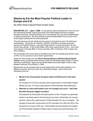 FOR IMMEDIATE RELEASE



Obama by Far the Most Popular Political Leader in
Europe and U.S.
No other head of government comes close

ROCHESTER, N.Y. – April 7, 2009 – A new poll by Harris Interactive for France 24 and
the International Herald Tribune finds that in the United States and the five largest
European countries, President Obama is far more popular than any other elected leader
or head of government. No other political or governmental leader from any part of the
world enjoys anything like the same popularity.
This poll measures not job ratings but how good or bad opinions are of 19 well-known
world leaders. Across the six countries, fully 80% of adults on average have good
opinions of President Obama. Like some other leaders, he does less well in his own
country than abroad. In the United States, 68% have a good opinion of him. He is even
more popular in Europe (86% in France and Italy, 85% in Germany, 84% in Spain and
72% in Britain.)
The only leader who comes close is the Dalai Lama with an average good opinion score
of 74%, but of course he is not a head of government.
These are there results of a new Harris Interactive/France 24/International Herald
Tribune survey conducted online among a total of 6,538 adults (aged 16-64) in France,
Germany, Great Britain, Spain and the United States and adults (aged 18-64) in Italy
between February 25 and March 3, 2009.
Because this survey provides data on what people think of the world’s leaders in six
different countries, there are many very interesting findings. Some of the more
interesting ones are:


        Merkel is the most popular European leader and Berlusconi is the least
         popular.
         On average 51% in the six countries have a good opinion of Chancellor Angela
         Merkel and only 17% have a good opinion of Prime Minister Silvio Berlusconi.
        Attitudes to most world leaders have not changed very much – with Pope
         Benedict being the biggest exception.
         The proportions of the public with good opinions of the 19 leaders are generally
         similar to what they were in the two previous surveys in November and January,
         however, those with a good opinion of Pope Benedict XVI are an exception. The
         average of those with a good opinion of him has fallen from 48% and 49% in the
         two previous surveys to 39% now. Other leaders whose popularity has slipped
         are Prime Minister Zapatero of Spain (down 6 points since last November), EU



©2009 Harris Interactive, Inc.                                              All rights reserved.
 
