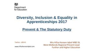 Diversity, Inclusion & Equality in
Apprenticeships 2017
Prevent & The Statutory Duty
Mrs Hifsa Haroon-Iqbal MBE DL
West Midlands Regional Prevent Lead
Further and Higher Education
Twitter:- @hhi1
www.hifsaharooniqbal.com
 
