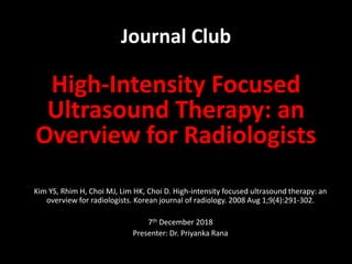 Journal Club
High-Intensity Focused
Ultrasound Therapy: an
Overview for Radiologists
Kim YS, Rhim H, Choi MJ, Lim HK, Choi D. High-intensity focused ultrasound therapy: an
overview for radiologists. Korean journal of radiology. 2008 Aug 1;9(4):291-302.
7th December 2018
Presenter: Dr. Priyanka Rana
 