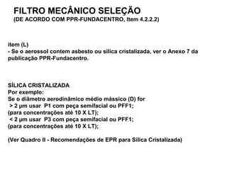 item (L)
- Se o aerossol contem asbesto ou sílica cristalizada, ver o Anexo 7 da
publicação PPR-Fundacentro.
SÍLICA CRISTALIZADA
Por exemplo:
Se o diâmetro aerodinâmico médio mássico (D) for
> 2 µm usar P1 com peça semifacial ou PFF1;
(para concentrações até 10 X LT);
< 2 µm usar P3 com peça semifacial ou PFF1;
(para concentrações até 10 X LT);
(Ver Quadro II - Recomendações de EPR para Sílica Cristalizada)
FILTRO MECÂNICO SELEÇÃO
(DE ACORDO COM PPR-FUNDACENTRO, Item 4.2.2.2)
 