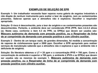 EXEMPLOS DE SELEÇÃO DE EPREXEMPLOS DE SELEÇÃO DE EPR
Exemplo 1- Um trabalhador necessita fazer reparos numa galeria de esgotos industriais e
não dispõe de nenhum instrumento para avaliar o teor de oxigênio, nem os contaminantes
presentes. Sabe-se apenas que a atmosfera não é explosiva. Escolher o respirador
apropriado.
Solução: O risco é desconhecido, pois o teor de oxigênio e os contaminantes presentes são
desconhecidos. Portanto, o ambiente deve ser considerado IPVS (PPR, item 4.2.2.2 alínea
(a). Neste caso, conforme o item 4.3 do PPR, os EPR(s) que devem ser usados são:
Máscara autônoma de demanda com pressão positiva, ou o Respirador de linha
de ar comprimido de demanda com pressão positiva e com cilindro auxiliar.
Exemplo 2 - Dentro de um tanque vazio, de grandes dimensões, foi medida a concentração
de vapores de ciclohexanona igual a 2000 ppm. Escolher o EPR apropriado para realizar
serviços de manutenção sabendo que a atmosfera não é explosiva e que o ambiente não é
deficiente de oxigênio.
Solução: Da literatura obtemos o LT = 25 ppm e a concentração IPVS = 700 ppm. Como a
concentração do ambiente é superior a 700 ppm, o ambiente é IPVS e os EPR(s) que devem
ser usados são os mesmos do exemplo 1. Máscara autônoma de demanda com
pressão positiva, ou o Respirador de linha de ar comprimido de demanda com
pressão positiva com cilindro auxiliar.
 