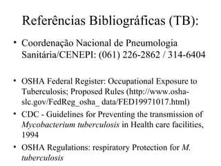 Referências Bibliográficas (TB):
• Coordenação Nacional de Pneumologia
Sanitária/CENEPI: (061) 226-2862 / 314-6404
• OSHA Federal Register: Occupational Exposure to
Tuberculosis; Proposed Rules (http://www.osha-
slc.gov/FedReg_osha_ data/FED19971017.html)
• CDC - Guidelines for Preventing the transmission of
Mycobacterium tuberculosis in Health care facilities,
1994
• OSHA Regulations: respiratory Protection for M.
tuberculosis
 