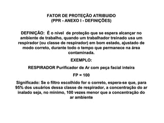 FATOR DE PROTEÇÃO ATRIBUIDOFATOR DE PROTEÇÃO ATRIBUIDO
(PPR - ANEXO I - DEFINIÇÕES)(PPR - ANEXO I - DEFINIÇÕES)
DEFINIÇÃO: É o nível de proteção que se espera alcançar noDEFINIÇÃO: É o nível de proteção que se espera alcançar no
ambiente de trabalho, quando um trabalhador treinado usa umambiente de trabalho, quando um trabalhador treinado usa um
respirador (ou classe de respirador) em bom estado, ajustado derespirador (ou classe de respirador) em bom estado, ajustado de
modo correto, durante todo o tempo que permanece na áreamodo correto, durante todo o tempo que permanece na área
contaminada.contaminada.
EXEMPLO:EXEMPLO:
RESPIRADOR Purificador de Ar com peça facial inteiraRESPIRADOR Purificador de Ar com peça facial inteira
FP = 100FP = 100
Significado: Se o filtro escolhido for o correto, espera-se que, paraSignificado: Se o filtro escolhido for o correto, espera-se que, para
95% dos usuários dessa classe de respirador, a concentração do ar95% dos usuários dessa classe de respirador, a concentração do ar
inalado seja, no mínimo, 100 vezes menor que a concentração doinalado seja, no mínimo, 100 vezes menor que a concentração do
ar ambientear ambiente
 