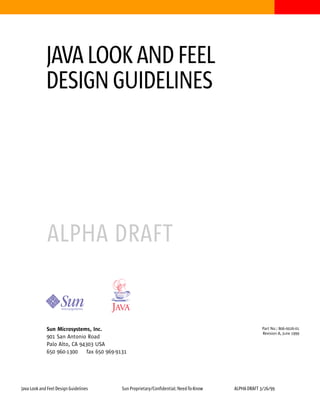 JAVA LOOK AND FEEL
             DESIGN GUIDELINES




              ALPHA DRAFT


             Sun Microsystems, Inc.                                                                   Part No.: 806-0026-01
                                                                                                      Revision A, June 1999
             901 San Antonio Road
             Palo Alto, CA 94303 USA
             650 960-1300     fax 650 969-9131




Java Look and Feel Design Guidelines        Sun Proprietary/Confidential: Need-To-Know   ALPHA DRAFT 3/26/99
 