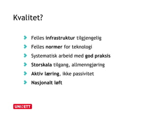 Kvalitet? 
Felles infrastruktur tilgjengelig 
Felles normer for teknologi 
Systematisk arbeid med god praksis 
Storskala tilgang, allmenngjøring 
Aktiv læring, ikke passivitet 
Nasjonalt løft 
 