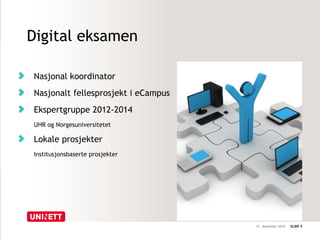 12. desember 2014 SLIDE 5 
Digital eksamen 
Nasjonal koordinator 
Nasjonalt fellesprosjekt i eCampus 
Ekspertgruppe 2012-2014 
UHR og Norgesuniversitetet 
Lokale prosjekter 
Institusjonsbaserte prosjekter 
 