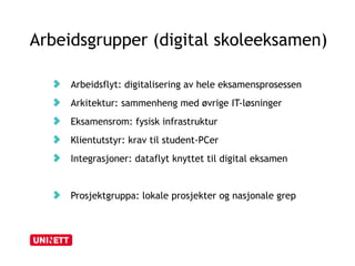 Arbeidsgrupper (digital skoleeksamen) 
Arbeidsflyt: digitalisering av hele eksamensprosessen 
Arkitektur: sammenheng med øvrige IT-løsninger 
Eksamensrom: fysisk infrastruktur 
Klientutstyr: krav til student-PCer 
Integrasjoner: dataflyt knyttet til digital eksamen 
Prosjektgruppa: lokale prosjekter og nasjonale grep 
 