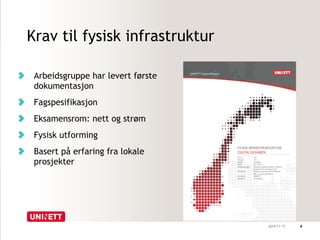 Krav til fysisk infrastruktur 
Arbeidsgruppe har levert første 
dokumentasjon 
Fagspesifikasjon 
Eksamensrom: nett og strøm 
Fysisk utforming 
Basert på erfaring fra lokale 
prosjekter 
2014-11-17 8 
 
