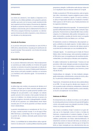 postoperatoria.                                                      presentarse colangitis. La bilirrubina suele alcanzar valores de
                                                                                                 2 a 5 mg/dl pero rara vez alcanzan valores de 12 mg/dl.

                                                                                                 El dolor se presenta en 75% de los pacientes, suele ser grave,
                            Colesterolosis
                                                                                                 tipo cólico, intermitente, requiere analgésicos para su alivio.
                            Los ésteres de colesterol y otros lípidos se depositan en la         En ocasiones es constante y agudo. Se asocia a vómitos y
                            submucosa y las células epiteliales como pequeños gránulos           se ubica en hipocondrio derecho con irradiación a hombro.
                            amarillos que junto con la mucosa rosada revestida de bilis          Fiebre aparece en 60 % de los casos. Puede presentarse con
                            dan la apariencia de fresa madura. Al aumentar los depósitos         los siguientes síndromes:
                            de lípidos se proyectan hacia la luz a manera de pólipos. La
                                                                                                 Colangitis aguda obstructiva supurada.- Se caracteriza por el
                            etiología es desconocida, pero es relativamente frecuente, el
                                                                                                 quinteto de Reynolds (ictericia, fiebre, dolor, confusión, hipo-
                            10% de las autopsias femeninas lo presentan. La colecisto-
                                                                                                 perfusión). Posteriormente se desarrolla fallo renal y trombo-
                            quinina intravenosa da dolor al paciente y estos síntomas se
                                                                                                 citopenia. En el laboratorio debe pedirse hemograma com-
                            ven aliviados en la colecistectomía.
                                                                                                 pleto, hemocultivo y pruebas de función renal. La ecografía
                                                                                                 muestra dilatación de las vías biliares con o sin litiasis.

                            Vesícula de Porcelana                                                El tratamiento consiste en rehidratación, descompresión ur-
                                                                                                 gente, antibióticos de amplio espectro. Se debe realizar una
                            Es un proceso infrecuente encontrándose en solo el 0.4% al           CPRE, una papilotomía con extracción del cálculo siendo la
                            0.8% de las colecistectomías. Causada por la calcificación de        vía de elección la endoscopía con una mortalidad del 5%.
                            la pared vesicular. Tiene asociación con el cáncer de vesícula
                            en un 12.61%.                                                        Colangitis Aguda.- Se caracteriza por la triada de Charcot
                                                                                                 (fiebre, dolor, ictericia) aunque solo se presenta completa en
                                                                                                 el 70% de los casos. La ecografía pone de manifiesto la enfer-
                                                                                                 medad biliar y la endoscopía es indicada como terapéutica.
                            Colecistitis Xantogranulomatosa
libros virtuales intramed




                                                                                                 El análisis multivariante ha determinado 7 factores de mal
                            Es un proceso inflamatorio destructivo. Macroscópicamente
                                                                                                 pronóstico: fallo renal, colangitis asociada con absceso hepá-
                            se caracteriza por mallas amarillas en el interior de la pared
                                                                                                 tico o cirrosis, colangitis secundaria a estenosis biliares ma-
                            vesicular. La vesícula se encuentra engrosada con cálculos de
                                                                                                 lignas o colangiografía transhepática, sexo femenino y tener
                            colesterol o mixtos en su interior. El tejido puede fistulizarse a
                                                                                                 más de 50 años.
                            áreas vecinas como piel y duodeno, asemeja a un carcinoma
                            y se manifiesta como colecistitis aguda. Se recomienda co-           Coledocolitiasis sin colangitis.- Se trata mediante colangio-
                            lecistectomía.                                                       grafía endoscópica, esfinterotomía y extracción de los cálcu-
                                                                                                 los. Se administra antibioticoterapia profiláctica.

                                                                                                 Tratamiento.- El tratamiento de elección de la coledocolitiasis
                            Coledocolitiasis
                                                                                                 es la CPRE. En caso de que los cálculos sean mayores a 15
                            Se define bajo este nombre a la presencia de cálculos en el          mm se puede acceder a la litotricia, endoprótesis o disolución
                            colédoco. Al igual que la litiasis vesicular puede permane-          del cálculo o de no haber resultado positivo a estos métodos,
                            cer silente por años pero se puede presentar también como            se recurre a la exploración de vías biliares.
                            etiología de una pancreatitis o una colangitis. Los cálculos
                            pueden provenir de la vesícula o bien pueden formarse de
                                                                                                 Sindrome de Mirizzi
                            novo en el colédoco. Los cálculos marrones se asocian a la
                            colangitis piogénica recurrente (colangiohepatitis oriental).        El enclavamiento de un cálculo en el cístico o en el cuello de
                            El 95% de los pacientes con coledocolitiasis tienen litiasis         la vesícula puede provocar la obstrucción parcial del hepático
                            vesicular pero el 15 % de los pacientes con litiasis vesicular       común, esto puede causar una colangitis recurrente. El diag-
                            tienen coledocolitiasis.                                             nóstico se consigue mediante CPRE.

                            La presión intracoledociana es normalmente de 10 a 15 cm             Hay 2 tipos a considerar, el tipo I consiste en un gran cál-
                            de agua, cuando la presión excede 15 cm de agua el flujo             culo que se ha impactado contra el cístico o la bolsa de
                            biliar disminuye y cuando llega a 30 cm de agua se detiene.          Hartmann, comprimiendo el conducto hepático. El tipo II
                            La presión de un colédoco obstruido puede alcanzar hasta             en cambio el cálculo erosiona contra el conducto hepato-
                            40 cm de agua.                                                       colédoco produciendo una fístula colecistocoledociana. El
                                                                                                 tratamiento consiste en resección del cístico, la vesícula y el
                            Clínica.- La morbilidad de la coledocolitiasis radica especial-
                                                                                                 cálculo impactado en el tipo I, mientras que en el tipo II la
                            mente en la obstrucción. Cuando proliferan bacterias puede
   10                                                                                            lesión es mejor manejada por una colecistectomía más una
 