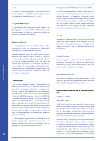 aguda.                                                             Colangiopancreatografía Retrógrada Endoscópica [CPRE]

                            La presencia de fluido pericolecístico o de una pared con más      Con una sensibilidad de 95%, es para la coledocolitiasis lo
                            de 4 mm de grosor es significativo de colecistitis, salvo que      que el eco para la colelitiasis. Con el paciente prono en una
                            existiere ascitis o hipoalbuminemia.(3,2 g/dl)                    pantalla fluroscópica y en sedación, se introduce el endosco-
                                                                                               pio hasta segunda porción duodenal y se canaliza la papila.
                                                                                               Es importante saber, que este es un método no sólo diagnós-

                            Sonografía Endoscópica                                             tico, sino también terapéutico. Puede realizarse esfinteroto-
                                                                                               mía, extracción del cálculo por cesta de Dormia o aplicación
                            Lo importante de este método es que tiene un valor pre-            de colecistoendoprótesis según lo requiriere el caso.
                            dictivo positivo y negativo de 98% y 88% respectivamente
                            para la colelitiasis. Su utilidad para la detección de cáncer de
                            vesícula se encuentra aún en estudio.
                                                                                               TC y RM

                                                                                               Ambos tienen una utilidad mayor para determinar complica-

                            Colecistografía oral                                               ciones (colecciones de líquido, masas, dilatación de las vías
                                                                                               biliares intra y extrahepáticas, etc.), que para diagnosticar el
                            La visualización de la vesícula es indicativa de que no hay        cuadro en sí. Líquido y aire son fácilmente detectados por
                            obstrucción del cístico. Esto es especialmente útil cuando se      estos métodos.
                            valora la disolución de cálculos en la litotripsia.

                            El método requiere la ingesta de contraste la noche anterior
                            al examen. En la radiografía del día siguiente los cálculos se     Test de Meltzer Lyon

                            ven como defectos móviles de llenado. La vesícula se llenará
                                                                                               Consiste en aspirar y analizar la bilis duodenal en búsqueda
                            en el 75% de los pacientes después de una sola ingesta del
                                                                                               de colesterol o bilirrubinato de calcio. Es una manera de infe-
                            contraste. Una segunda dosis la mostrará en 2/3 de los pa-
                                                                                               rir presencia de cálculos. Se lo puede combinar con la CPRE
libros virtuales intramed




                            cientes restantes. La especificidad y sensibilidad de este mé-
                                                                                               como método para determinar microlitiasis.
                            todo están en 90% cuando aparece la vesícula, pero caso
                            contrario (25% de los casos) los valores bajan, pues la falta
                            de llenado es multifactorial.
                                                                                               Ultrasonografía Laparoscópica.

                                                                                               Es un método transoperatorio que revisa el colédoco en bús-
                            Colescintigrafía                                                   queda de cálculos. Estudios preliminares sugieren que es tan
                                                                                               eficaz como la colangiografía transoperatoria.
                            Es un método de imágenes basado en radionúcleotidos. La
                            utilidad de este método está en demostrar durante un pe-
                            ríodo de 90 minutos que la colecistitis no es causa del cua-
                                                                                               Modalidades terapéuticas de la patología Litiásica
                            dro, esto a través de la permeabilidad del cístico. Se adminis-
                                                                                               Biliar
                            tra Tc99 marcado con un derivado imidodiacético (hidroxy
                            imidodiacético [DIDA]; diisopropyl imidodiacético [DISIDA]).       Terapia no Quirúrgica
                            Cuando no se visualiza la vesícula con un buen llenado de
                            colédoco es una prueba “positiva”. La sensibilidad y especifi-     Sales biliares Orales
                            cidad de la prueba está en 95% y 90% respectivamente. En
                                                                                               Tras la administración de quenodesoxicólico se disminuye la
                            algunos casos se puede retrasar el llenado vesicular, esto se
                                                                                               absorción intestinal de colesterol, así como su síntesis hepá-
                            puede resolver con la administración de morfina (aumenta el
                                                                                               tica. El ácido ursodesoxicólico también disminuye la absor-
                            tono del esfínter de Oddi) y un nuevo examen 4 horas más
                                                                                               ción de colesterol pero tan sólo inhibe el incremento de la
                            tarde. Esto puede representar un problema para el paciente
                                                                                               biosíntesis que pretende compensarlo. El ácido ursodesoxi-
                            gravemente enfermo.
                                                                                               cólico por otro lado disminuye la nucleación.
                            La colescintigrafía es de gran utilidad en el momento de se-
                                                                                               El paciente debe estar dispuesto a un tratamiento mínimo
                            leccionar un paciente con colecistitis acalculosa como can-
                                                                                               de 2 años. La clínica debe ser leve o moderada. Los cálcu-
                            didato a colecistectomía. Debe recordarse que la nutrición
                                                                                               los deben ser radiotransparentes, preferiblemente flotantes
                            parenteral total se relaciona con falsos positivos.
                                                                                               y con el cístico permeable (datos proporcionados por la co-
                                                                                               lecistografía). Las piedras deben ser menores de 15 mm de
                                                                                               diámetro. La TC en la valoración de los cálculos es bastante
                                                                                               útil, pues los cálculos isodensos o hipodensos en relación a la
   12
 