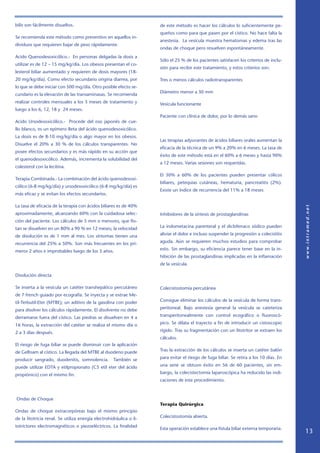 bilis son fácilmente disueltos.                                      de este método es hacer los cálculos lo suficientemente pe-
                                                                     queños como para que pasen por el cístico. No hace falta la
Se recomienda este método como preventivo en aquellos in-
                                                                     anestesia. La vesícula muestra hematomas y edema tras las
dividuos que requieren bajar de peso rápidamente.
                                                                     ondas de choque pero resuelven espontáneamente.
Acido Quenodesoxicólico.- En personas delgadas la dosis a
                                                                     Sólo el 25 % de los pacientes satisfacen los criterios de inclu-
utilizar es de 12 – 15 mg/kg/día. Los obesos presentan el co-
                                                                     sión para recibir este tratamiento, y estos criterios son:
lesterol biliar aumentado y requieren de dosis mayores (18-
20 mg/kg/día). Como efecto secundario origina diarrea, por           Tres o menos cálculos radiotransparentes
lo que se debe iniciar con 500 mg/día. Otro posible efecto se-
                                                                     Diámetro menor a 30 mm
cundario es la elevación de las transaminasas. Se recomienda
realizar controles mensuales a los 3 meses de tratamiento y          Vesícula funcionante
luego a los 6, 12, 18 y 24 meses.
                                                                     Paciente con clínica de dolor, por lo demás sano
Acido Ursodesoxicólico.- Procede del oso japonés de cue-
llo blanco, es un epímero Beta del ácido quenodesoxicólico.
La dosis es de 8-10 mg/kg/día o algo mayor en los obesos.
                                                                     Las terapias adyuvantes de ácidos biliares orales aumentan la
Disuelve el 20% a 30 % de los cálculos transparentes. No
                                                                     eficacia de la técnica de un 9% a 20% en 6 meses. La tasa de
posee efectos secundarios y es más rápido en su acción que
                                                                     éxito de este método está en el 60% a 6 meses y hasta 90%
el quenodesoxicólico. Además, incrementa la solubilidad del
                                                                     a 12 meses. Varias sesiones son requeridas.
colesterol con la lecitina.
                                                                     El 30% a 60% de los pacientes pueden presentar cólicos
Terapia Combinada.- La combinación del ácido quenodesoxi-
                                                                     biliares, petequias cutáneas, hematuria, pancreatitis (2%).
cólico (6-8 mg/kg/día) y ursodesoxicólico (6-8 mg/kg/día) es
                                                                     Existe un índice de recurrencia del 11% a 18 meses
más eficaz y se evitan los efectos secundarios.

La tasa de eficacia de la terapia con ácidos biliares es de 40%
aproximadamente, alcanzando 60% con la cuidadosa selec-              Inhibidores de la síntesis de prostaglandinas
ción del paciente. Los cálculos de 5 mm o menores, que flo-
tan se disuelven en un 80% a 90 % en 12 meses; la velocidad          La indometacina parenteral y el diclofenaco sódico pueden

de disolución es de 1 mm al mes. Los síntomas tienen una             aliviar el dolor e incluso suspender la progresión a colecistitis

recurrencia del 25% a 50%. Son más frecuentes en los pri-            aguda. Aún se requieren muchos estudios para comprobar

meros 2 años e improbables luego de los 3 años.                      esto. Sin embargo, su eficiencia parece tener base en la in-
                                                                     hibición de las prostaglandinas implicadas en la inflamación
                                                                     de la vesícula.

Disolución directa

Se inserta a la vesícula un catéter transhepático percutáneo         Colecistostomía percutánea
de 7 french guiado por ecografía. Se inyecta y se extrae Me-
til-Terbutil-Eter (MTBE); un aditivo de la gasolina con poder        Consigue eliminar los cálculos de la vesícula de forma trans-

para disolver los cálculos rápidamente. El disolvente no debe        peritoneal. Bajo anestesia general la vesícula se cateteriza

derramarse fuera del cístico. Las piedras se disuelven en 4 a        transperitonealmente con control ecográfico o fluoroscó-

16 horas, la extracción del catéter se realiza el mismo día o        pico. Se dilata el trayecto a fin de introducir un cistoscopio

2 a 3 días después.                                                  rígido. Tras su fragmentación con un litotritor se extraen los
                                                                     cálculos.
El riesgo de fuga biliar se puede disminuir con la aplicación
de Gelfoam al cístico. La llegada del MTBE al duodeno puede          Tras la extracción de los cálculos se inserta un catéter balón

producir sangrado, duodenitis, somnolencia.          También se      para evitar el riesgo de fuga biliar. Se retira a los 10 días. En

puede utilizar EDTA y etilpropionato (C5 etil eter del ácido         una serie se obtuvo éxito en 56 de 60 pacientes, sin em-

propiónico) con el mismo fin.                                        bargo, la colecistectomía laparoscópica ha reducido las indi-
                                                                     caciones de este procedimiento.



Ondas de Choque
                                                                     Terapia Quirúrgica
Ondas de choque extracorpóreas bajo el mismo principio
de la litotricia renal. Se utiliza energía electrohidráulica o li-   Colecistostomía abierta.

totrictores electromagnéticos o piezoeléctricos. La finalidad
                                                                     Esta operación establece una fístula biliar externa temporaria.
                                                                                                                                         13
 