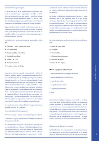 Colecistectomía Laparoscópica                                        su retiro. Un reporte aislado recomienda también aplicación
                                                                     de coledocoendoprótesis laparoscópica para descomprimir
En la década de los 80 se implementaron 3 métodos tera-
                                                                     el colédoco.
péuticos importantes para la patología biliar. Ellos fueron la
litotricia, la disolución por sales biliares y por último la lapa-   La estadía intrahospitalaria postoperatoria es de 24 horas
roscopía popularizada por Dubois, Reddick y Olsen en 1989.           promedio, pero se han reportado series en las que los pa-
Diez años bastaron para que esta técnica se convierta en el          cientes son dados de alta 4 horas después de la intervención.
tratamiento standard para el manejo de la colecistolitiasis.         En una revisión de Lyass y col., los días de estadía postquirúr-
                                                                     gicos se prolongaron significativamente en pacientes añosos,
Algunas de las ventajas contra la colecistectomía abierta in-
                                                                     con colecistitis aguda o con isquemia miocárdica. La morbili-
cluyen a más de reducción de los días de estadía intrahospi-
                                                                     dad fue significativamente mayor en aquellos pacientes cuyo
talaria y de dolor postoperatorio, menor afección de la in-
                                                                     procedimiento duró más de 2 horas.
munidad celular, menor afección pulmonar postquirúrgica y
mejores resultados estéticos.

Las indicaciones para colecistectomía laparoscópica inclu-           Las 6 complicaciones más frecuentes de este procedimiento
yen:                                                                 son :

✤ Colelitiasis y cólico biliar o colecistitis.                       ✤ Injuria de tracto biliar.

✤ Pancreatitis biliar.                                               ✤ Sangrado.

✤ Disquinecia biliar sintomática.                                    ✤ Derrame biliar.

✤ Vesícula de porcelana.                                             ✤ Cálculos intraperitoneales.

✤ Piedras  de 2 cm.                                                 ✤ Infección de herida.

✤ Vesícula afuncional.                                               ✤ Injuria de otro órgano.

✤ Portador crónico de tifoidea

                                                                     Mrksic agrupa estas injurias en:

Usualmente serán necesarias 4 incisiones de 0.5 a 1 cm de            1.Relacionadas a inserción de aguja de Veress
longitud, posterior a inducir un neumoperitoneo con CO2,
para introducir trócares de entre 5 y 10 mm por los cuales se        2.Relacionadas a inserción de trócares
realiza la operación con el instrumental especializado. Actual-
                                                                     3.Injuria de Vías biliares
mente en laparoscopías electivas para no obesos se pueden
reducir el número de incisiones y pueden ser de 1.4 a 3 mm           4.Sangrado intraoperatorio
reduciendo el consumo analgésico y mejorando la estética.
                                                                     5.Sangrado postoperatorio
Luego de ingresar a la cavidad abdominal se procede a reco-
nocer y ligar las estructuras correspondientes. La utilización       6.Otras
de trocares de 3.5 mm, denominando a la intervención “mi-
crolapascopía”, se está implementando con el fin de reducir
el tiempo y dolor postoperatorio, pero no se ha demostrado
                                                                     La colecistectomía laparoscópica se recomienda en los 3 pri-
mayor beneficio sobre la técnica laparoscópica habitual.
                                                                     meros días desde el inicio del dolor, después de este período
En caso de encontrar coledocolitiasis transoperatoriamente,          pueden aumentar las complicaciones quirúrgicas.          Por el
se puede proceder de 3 maneras:                                      mismo motivo las conversiones a colecistectomía abierta son
                                                                     considerablemente menores en las operaciones realizadas en
Conversión a colecistectomía abierta                                 este período. Las colecistectomías laparoscópicas realizadas
                                                                     en casos de urgencia quirúrgica tienen mayor riesgo de com-
Terminar la cirugía y realizar endoscopía terapéutica ulterior
                                                                     plicaciones y a las realizadas de forma electiva, y de igual
Continuar la cirugía y realizar exploración laparoscópica con        manera, los costos del procedimiento incrementan un 90%.
eliminación de cálculos.

Para la eliminación endoscópica de los cálculos se puede lavar
                                                                     Colecistectomía abierta mini-invasiva
con solución salina el colédoco y esto bastará para eliminar
cálculos menores; para otros más grandes se puede utilizar           También llamada mini-colecistectomía o colecistectomía por
una cesta transcoledociana para retirar el cálculo o incluso         mini-laparotomía, es una técnica introducida en la década
litotricia o láser laparoscópico para fragmentarlo y facilitar       de los 80, basándose en el principio de que una incisión pe-       15
 