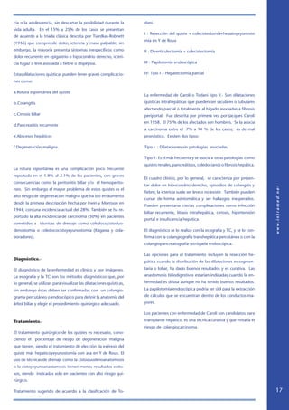cia o la adolescencia, sin descartar la posibilidad durante la        dani.
vida adulta. En el 15% a 25% de los casos se presentan
                                                                      I : Resección del quiste + colecistectomía+hepatoyeyunosto
de acuerdo a la triada clásica descrita por Tsardkas-Robnett
                                                                      mía en Y de Roux
(1956) que comprende dolor, ictericia y masa palpable; sin
embargo, la mayoría presenta síntomas inespecíficos como              II : Diverticulectomía + colecistectomía
dolor recurrente en epigastrio o hipocondrio derecho, icteri-
cia fugaz o leve asociada a fiebre o dispepsia.                       III : Papilotomía endoscópica

Estas dilataciones quísticas pueden tener graves complicacio-         IV: Tipo I + Hepatectomía parcial
nes como:

a.Rotura espontánea del quiste
                                                                      La enfermedad de Caroli o Todani tipo V.- Son dilataciones
b.Colangitis                                                          quísticas intrahepáticas que pueden ser saculares o tubulares
                                                                      afectando parcial o totalmente al hígado asociadas a fibrosis
c.Cirrosis biliar                                                     periportal. Fue descrita por primera vez por Jacques Caroli
                                                                      en 1958. El 75 % de los afectados son hombres. Se la asocia
d.Pancreatitis recurrente
                                                                      a carcinoma entre el 7% a 14 % de los casos; es de mal
e.Abscesos hepáticos                                                  pronóstico. Existen dos tipos:

f.Degeneración maligna.                                               Tipo I : Dilataciones sin patologías asociadas.

                                                                      Tipo II : Es el más frecuente y se asocia a otras patologías como
                                                                      quistes renales, pancreáticos, coledocianos o fibrosis hepática.
La rotura espontánea es una complicación poco frecuente
reportada en el 1.8% al 2.1% de los pacientes, con graves
                                                                      El cuadro clínico, por lo general, se caracteriza por presen-
consecuencias como la peritonitis biliar y/o el hemoperito-
                                                                      tar dolor en hipocondrio derecho, episodios de colangitis y
neo. Sin embargo el mayor problema de estos quistes es el
                                                                      fiebre; la ictericia suele ser leve o no existir. También pueden
alto riesgo de degeneración maligna que ha ido en aumento
                                                                      cursar de forma asintomática y ser hallazgos inesperados.
desde la primera descripción hecha por Irwin y Morrison en
                                                                      Pueden presentarse ciertas complicaciones como infección
1944; con una incidencia actual del 28%. También se ha re-
                                                                      biliar recurrente, litiasis intrahepática, cirrosis, hipertensión
portado la alta incidencia de carcinoma (50%) en pacientes
                                                                      portal e insuficiencia hepática.
sometidos a técnicas de drenaje como coledococistoduo-
denostomía o coledococistoyeyunostomía (Kagawa y cola-                El diagnóstico se lo realiza con la ecografía y TC, y se lo con-
boradores).                                                           firma con la colangiografía transhepática percutánea o con la
                                                                      colangiopancreatografía retrógada endoscópica.

                                                                      Las opciones para el tratamiento incluyen la resección he-
Diagnóstico.-
                                                                      pática cuando la distribución de las dilataciones es segmen-

El diagnóstico de la enfermedad es clínico y por imágenes.            taria o lobar, ha dado buenos resultados y es curativa. Las

La ecografía y la TC son los métodos diagnósticos que, por            anastomosis biliodigestivas estarían indicadas cuando la en-

lo general, se utilizan para visualizar las dilataciones quísticas,   fermedad es difusa aunque no ha tenido buenos resultados.

sin embargo éstas deben ser confirmadas con un colangio-              La papilotomía endoscópica podría ser útil para la extracción

grama percutáneo o endoscópico para definir la anatomía del           de cálculos que se encuentran dentro de los conductos ma-

árbol biliar y elegir el procedimiento quirúrgico adecuado.           yores.

                                                                      Los pacientes con enfermedad de Caroli son candidatos para

Tratamiento.-                                                         transplante hepático, es una técnica curativa y que evitaría el
                                                                      riesgo de colangiocarcinoma.
El tratamiento quirúrgico de los quistes es necesario, cono-
ciendo el porcentaje de riesgo de degeneración maligna
que tienen, siendo el tratamiento de elección la exéresis del
quiste más hepaticoyeyunostomía con asa en Y de Roux. El
uso de técnicas de drenaje como la cistoduodenoanatomosis
o la cistoyeyunoanastomosis tienen menos resultados exito-
sos, siendo indicadas solo en pacientes con alto riesgo qui-
rúrgico.

Tratamiento sugerido de acuerdo a la clasificación de To-                                                                                 17
 