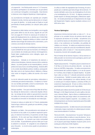 a la reparación. Una fístula puede cerrar en 1 ó 2 semanas.            Se utiliza un balón de angioplastía tipo Gruntzing, el cual es
                            Los bilomas perihepáticos son drenados por vía percutánea              pasado por un alambre guía hasta el lugar de la estenosis. El
                            con control por tomografía o ecosonografía. Estas lesiones             tamaño del balón varía en las vías intrahepáticas (4 a 8 mm)
                            se observan como imágenes hipodensas o hipoecogénicas.                 y las extrahepáticas (6 a 10 mm). En algunas ocasiones se
                                                                                                   puede requerir un drenaje prolongado y dilataciones repeti-
                            Las acumulaciones de líquido son aspiradas por completo
                                                                                                   das. Un estudio presentado por el departamento de cirugía
                            mediante la sonda, mientras que las tabicaciones se rompen
                                                                                                   del Hospital John Hopkins reporta resultados exitosos en el
                            con guías de alambre. La sonda puede ser fijada en la piel
                                                                                                   64% de los casos.
                            permitiendo el lavado periódico con solución salina cada 6
                            a 8 horas.

                            Previamente se debe realizar una tomografía o una ecografía            Técnicas Quirúrgicas
                            para poder definir la ruta de acceso, seguido de una CTP.
                                                                                                   Anastomosis término-terminal sobre un tubo en T.- En un
                            Con una aguja de 5 French se avanza por el conducto se-
                                                                                                   principio se la consideró técnica de primera elección para
                            guido del desplazamiento de un alambre por el árbol biliar
                                                                                                   la reparación de lesiones en la vía biliar. Actualmente se la
                            hasta el duodeno. Después se desliza un catéter a través del
                                                                                                   usa cuando las injurias son descubiertas durante el acto ope-
                            alambre hasta el lugar de la obstrucción o de la lesión, y se lo
                                                                                                   ratorio, si las condiciones son favorables y las pérdidas de
                            conecta a una funda de drenaje externo.
                                                                                                   colédoco son mínimas. Se realiza una anastomosis término-
                            La ventaja de esta técnica es la facilidad para retirar el drenaje     terminal con un plano de sutura de monofilamento absorbi-
                            o para cambiarlo las veces que sea necesario; sin embargo es           ble separado, sobre un tubo en T. Este mecanismo preserva
                            una vía latente de entrada para diversos microorganismos.              la anatomía y función de la ampolla y papila.
                            Puede haber complicaciones como colangitis, sepsis, san-
                                                                                                   Para el manejo de las lesiones mayores o de las estenosis se
                            grado y fuga biliar.
                                                                                                   debe proceder con reconstrucciones quirúrgicas, para lo cual
                            Endoprótesis.-    Indicada en el tratamiento de estenosis u            se han descrito varias técnicas.
                            obstrucciones benignas y lesiones menores de los conductos
libros virtuales intramed




                                                                                                   Hepaticoyeyunostomía.- O hepático-yeyuno anastomosis en
                            biliares. Los stents pueden ser de material plástico, como la
                                                                                                   Y de Roux es la técnica de primera elección. Las tasas de
                            prótesis de Carey-Coons o la de Ring-Kerlang. Desde los 80’s
                                                                                                   éxito son del 90% a largo plazo. Se realiza una anastomosis
                            se ha venido desarrollando prótesis metálicas autoexpandi-
                                                                                                   término-lateral del conducto hepático a un asa de yeyuno
                            bles tales como la de Gianturco-Rosch, Wallstent y Palmaz;
                                                                                                   en Y de Roux, ésta es fijada a la cápsula hepática. Se puede
                            estas varían en longitud y calibre de acuerdo a las necesi-
                                                                                                   hacer sobre un tubo en T colocado previamente proximal
                            dades.
                                                                                                   a la anastomosis. También se puede realizar sobre un caté-
                            La vía de colocación puede ser percutánea, endoscópica o               ter de Silastic (transhepático) con orificios laterales, el cual
                            combinada percutánea-endoscópica. El objetivo es mante-                se arrastra por el conducto hepático y atraviesa el hilio y la
                            ner una vía biliar permeable y evitar la contaminación. Esta           anastomosis hepatoyeyunal. El tutor se retira a través de la
                            técnica ha mostrado buenos resultados.                                 pared abdominal cuando la unión haya sellado.

                            Drenaje nasobiliar.- Sirve para evitar el flujo biliar de las fístu-   El método para realizar esta técnica puede ser el descrito por
                            las, drenaje de obstrucciones o colecciones líquidas infecta-          Blumgart o el de Hepp-Couinaud, el cual se aplica a las este-
                            das. Las ventajas de este catéter es que permite la inyección          nosis o lesiones hiliares. Aquí se diseca y cuidadosamente se
                            de medios de contraste para estudios del árbol biliar y ade-           baja la placa hiliar para luego realizar una anastomosis utili-
                            más puede ser removido sin necesidad de una endoscopía.                zando el conducto hepático izquierdo. Los cuidados y con-
                                                                                                   trol postoperatorio son factores importantes para el favorable
                            Consiste en colocar un catéter de 5 ó 7 French, deslizándolo
                                                                                                   resultado de la cirugía.
                            hasta la fuga u obstrucción, guiado por una alambre, y luego
                            fijado a nivel nasal.                                                  Coledocoyeyunostomía.- Se debe resecar la zona estenosada
                                                                                                   o lesionada y luego se procede a la coledocoyeyuno anasto-
                            Dilatación con Balón.- Este procedimiento está indicado en
                                                                                                   mosis término-lateral en Y de Roux.
                            las estenosis en las cuales no es posible la reparación quirúr-
                            gica, en estenosis recurrentes y en pacientes con alto riesgo          Técnica de Smith.- Esta anastomosis “sin puntos” del yeyuno
                            operatorio. En los casos que haya colangitis está contrain-            con el conducto biliar se realiza en casos de estenosis. Se ne-
                            dicada la dilatación. Es necesario que exista continuidad              cesita la colocación de una sonda transhepática y su fijación
                            de la vía biliar. El procedimiento provoca dolor por lo que            con el yeyuno para luego desplazar al yeyuno junto con la
                            la sedación es necesaria. El sangrado es una complicación              sonda para arriba hacia el hilio hepático.
                            poco frecuente. La vía de acceso puede ser percutánea o
                                                                                                   Técnica de Longmire.- Consiste en realizar una colangio-
   22                       endoscópica.
 