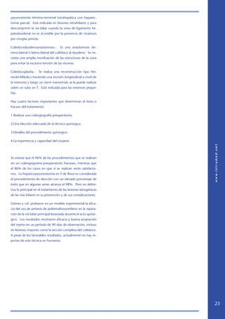yeyunostomía término-terminal intrahepática con hepatec-
tomía parcial. Està indicada en lesiones intrahiliares y para
descomprimir la vía biliar cuando la zona de ligamento he-
patoduodenal no es accesible por la presencia de cicatrices
por cirugías previas.

Coledocoduodenoanastomosis.-         Es una anastomosis tér-
mino-lateral o latero-lateral del colédoco al duodeno. Se ne-
cesita una amplia movilización de las estructuras de la zona
para evitar la excesiva tensión de las vísceras.

Coledocoplastía.-    Se realiza una reconstrucción tipo Hei-
necke-Mikulicz haciendo una incisión longitudinal a nivel de
la estenosis y luego un cierre transversal; se la puede realizar
sobre un tubo en T. Está indicada para las estenosis peque-
ñas.

Hay cuatro factores importantes que determinan el éxito o
fracaso del tratamiento:

1.Realizar una colangiografía preoperatoria.

2.Una elección adecuada de la técnica quirúrgica.

3.Detalles del procedimiento quirúrgico.

4.La experiencia y capacidad del cirujano.




Se estima que el 96% de los procedimientos que se realizan
sin un colangiograma preoperatorio fracasan, mientras que
el 86% de los casos en que sí se realizan serán satisfacto-
rios. La hepaticoyeyunostomía en Y de Roux es considerada
el procedimiento de elección con un elevado porcentaje de
éxito que en algunas series alcanza el 98%. Pero en defini-
tiva lo principal en el tratamiento de las lesiones iatrogénicas
de las vías biliares es su prevención y de sus complicaciones.

Gómez y col. probaron en un modelo experimental la efica-
cia del uso de prótesis de politetrafluoroetileno en la repara-
ción de la vía biliar principal lesionada durante el acto quirúr-
gico. Los resultados mostraron eficacia y buena aceptación
del injerto en un período de 90 días de observación, incluso
en lesiones mayores como la sección completa del colédoco.
A pesar de los favorables resultados, actualmente no hay re-
portes de esta técnica en humanos.




                                                                    23
 
