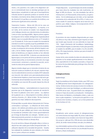 mente, a los pacientes a los cuales se les diagnosticó cán-         Terapia Adyuvante.- La quimioterapia está siendo estudiada,
                            cer, es contraindicado hacer un abordaje quirúrgico por vía         pero hasta ahora los resultados han sido insuficientes, sin
                            laparoscópica, actualmente se sabe que el neumoperitoneo            llegar al 20% de eficacia. Los más estudiados han sido la
                            inducido durante la operación produce un aumento de ad-             mitomycina-C, el 5-fluorouracilo, la leucovorina, y la gemci-
                            hesividad y crecimiento de las células tumorales (“fenómeno         tabina. Con la radioterapia por otro lado, se han reportado
                            de chimenea”), lo que lleva a un aumento de recidivas y una         incrementos de la sobrevida del 3% al 9% a 5 años en tu-
                            disminución significativa de la sobrevida.                          mores estadio IV cuando los márgenes de la resección eran
                                                                                                positivos para células malignas microscópicamente (R1) ó
                            Tratamiento Curativo.- Menos del 25% de los casos son
                                                                                                macroscópicamente (R2).
                            resecables al momento del diagnóstico. La mayoría, si no
                            son todos, de los tumores en estadio I son diagnosticados
                            como hallazgos durante una colecistectomía y la sobrevida a
                                                                                                Pronóstico
                            5 años en estos casos llega al 80%. Algunos autores sugieren
                            la extirpación de los nódulos del ligamento hepatoduodenal          El pronóstico de estas neoplasias diagnosticadas por sospe-
                            debido a que no se puede diferenciar entre un T1 (estadio I)        cha clínica es muy malo, teniendo la gran mayoría un tumor
                            y un T2 (estadio II). En los casos en estadio II la necesidad de    que invade capa muscular con una sobrevida no mayor del
                            extender la escisión es grande ya que las posibilidades de ex-      15%. Según información del Surveilliance, Epidemiology,
                            tensión linfática llega al 40%. Una colecistectomía ampliada,       and End Result Program, la sobrevida a 4 años para pacientes
                            es decir, la extirpación de la vesícula, del lecho hepático vesi-   en estadio 0 es del 88%, para el estadio I, II y III es de 60%,
                            cular y de los nódulos regionales de forma radical ha mos-          24% y 9% respectivamente, mientras que para el estadio IV
                            trado ser beneficiosa y en algunos estudios se han obtenido         no es mayor del 1%.
                            sobrevidas a 5 años del 70%. Si durante una colecistectomía
                            laparoscópica se encuentra de forma accidental un tumor de          A pesar de los varios estudios los datos de sobrevida de estos
                            estadio II para arriba, se recomienda la conversión a la cirugía    pacientes no ha variado significativamente en los últimos 7
                            convencional o reintervenir y extender la resección, seccio-        años, especialmente en los estadios avanzados y ninguna de
                            nando los sitios de los puertos laparoscópicos.                     las nuevas técnicas elaboradas para prolongar estas cifras han
libros virtuales intramed




                                                                                                probado ser eficaces.
                            Algunos estudios alegan que es merecedor el intento de una
                            resección curativa en estadios II y III, más aún, reportan mejo-
                            ría en la sobrevida de los tumores en estadios III-IV realizando
                                                                                                Colangiocarcinoma
                            una resección más radical como pancreatoduodenectomías
                            y/o lobectomías hepáticas y hasta resecciones del tracto gas-       Epidemiología
                            trointestinal, denominándolas resección en bloc. Se cree que
                                                                                                Según las estadísticas de los Estados Unidos, para 1997 cerca
                            al completar una resección R0 se puede mejorar las cifras de
                                                                                                de 2000 pacientes fueron diagnosticados con colangiocarci-
                            sobrevida
                                                                                                nomas. Similar al cáncer de vesícula, el cáncer de vía biliar ex-
                            Tratamiento Paliativo.- Lamentablemente la mayoría de los           trahepática tiene como tipo histológico, un adenocarcinoma
                            pacientes que se les diagnostica carcinoma de vesícula bi-          en el 95% de los casos. Se puede dividir a los colangiocarci-
                            liar tienen la paliación como único camino. Los objetivos           nomas en 3 tipos de acuerdo a su localización: intrahepático,
                            de la paliación son: a.- Descomprimir la vía biliar y aliviar la    hiliar (tumor de Klatskin) y extrahepático distal, y cada uno
                            ictericia y el prurito, y b.- Aliviar el dolor. De esta manera se   tiene su plan terapéutico. La frecuencia de aparición es casi
                            garantiza una mejor calidad de vida al paciente.                    la misma entre hombres y mujeres, con un leve predominio
                                                                                                en los hombres (2-3:2).
                            El drenaje biliar se puede obtener básicamente de 2 formas:
                            conservadora o quirúrgica. La utilización de stents endos-
                            cópicos o de catéteres percutáneos para un drenaje interno-
                                                                                                Etiología
                            externo son de gran utilidad, pero tienen como desventaja
                            la necesidad de cambiarlos cada 3 meses aproximadamente             Actualmente varios autores asocian al colangiocarcinoma
                            por el riesgo de desarrollar una colangitis. También una co-        con ciertos factores de riesgo (tabla 10), de los cuales la litia-
                            ledocoyeyunostomía proximal a la obstrucción con anasto-            sis intrahepática se la considera como factor de riesgo defini-
                            mosis en Y-de Roux brinda un drenaje eficaz.                        tivo ya que se sabe que 5% a 10% de estos casos desarrollan
                                                                                                cáncer, de similar manera la litiasis vesicular y la coledocal.
                            El uso de narcóticos, bloqueo del ganglio celíaco e incluso ra-
                            diación han sido usados para el alivio temporal del dolor. Su       Las enfermedades quísticas de las vías biliares, incluyendo la
                            utilización depende de la necesidad del paciente. Estudios          enfermedad de Caroli, se asocian con una elevada frecuencia
                            han analizado los resultados de estos métodos y los resulta-        de barro y litiasis intrahepática.
   28                       dos en cuanto a eficacia son variables.
 