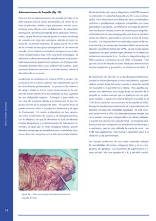 Adenocarcinoma de Ampolla (fig. 10)                             El método de elección para su diagnóstico es la CPRE, basando
                                                                                            su indicación en sospechas luego de una TC o una ecosono-
                            Para muchos el adenocarcinoma de ampolla de Vater se lo
                                                                                            grafía. Estos demuestran una dilatación intra y extrahepática
                            debe agrupar junto al cáncer periampular y al cáncer de ca-
                                                                                            uniforme y posiblemente imágenes compatibles con masa
                            beza de páncreas, debido a que comparten muchas carac-
                                                                                            pancreática o duodenal. La CPRE tiene la ventaja de permitir
                            terísticas tanto clínicas como de laboratorio. Es importante
                                                                                            una visualización directa, la toma de muestras para biopsias y
                            distinguir el carcinoma de ampolla de los otros antes mencio-
                                                                                            de la realización de una colangiografía para detectar el estado
                            nados, ya que el cáncer ampular posee un mayor porcentaje
                                                                                            de las vías biliares y pancreáticas así como el sitio de la obs-
                            de curación con resección quirúrgica, además de tener un
                                                                                            trucción. Las biopsias deben ser realizadas a partir de la mu-
                            ritmo de crecimiento más lento. Se estima que el 7% a 10%
                                                                                            cosa normal, y los campos por biopsiarse deben ser aumenta-
                            de los tumores de este grupo corresponden al carcinoma de
                                                                                            dos con una esfinterotomía por CPRE. La USE es una opción
                            ampolla. Se los relaciona con lesiones benignas como el ade-
                                                                                            diagnóstica de gran utilidad especialmente en la detección
                            noma considerando a ésta como una lesión premaligna. El
                                                                                            de lesiones menores de 3 cm. Su eficacia diagnóstica llega al
                            adenoma y adenocarcinoma de ampolla tienen una aumen-
                                                                                            90% cuando se la combina con una CPRE. El estadiaje TNM
                            tada frecuencia de aparición en personas con Poliposis Ade-
                                                                                            para el cáncer de ampolla de Vater, ideal para determinación
                            nomatosa Familiar (PAF) y con síndrome de Gardner. Estos
                                                                                            de plan terapéutico y pronóstico, se muestra en la tabla 13.
                            pacientes deben ser sometidos a controles seriados debido al
                            alto índice de recurrencias.
                                                                                            El tratamiento de elección es la duodenopancreatectomía,
                            Usualmente se manifiesta con ictericia (75%) y prurito. Por
                                                                                            aunque en lesiones benignas o como plan paliativo, se puede
                            su localización la ictericia aparece más rápidamente que en
                                                                                            realizar escisión local del tumor cuando la resección radical
                            las otras lesiones periampulares. La presencia de melena o
                                                                                            no es posible o el paciente no lo desea. Para aquellos pa-
                            de sangre oculta en heces como consecuencia de la ero-
                                                                                            cientes con adenomas, una cirugía local con escisión de la
                            sión del tumor dentro de la luz intestinal, es muy sugestivo
                                                                                            ampolla es curativa siempre que no padezcan de una poli-
                            de una malignidad ampular. Colangitis y pancreatitis no
                                                                                            posis múltiple. La resección total de la lesión es posible en el
                            son raras de encontrar debido a la obstrucción de los con-
                                                                                            75% de los pacientes con carcinoma de la ampolla de Vater.
libros virtuales intramed




                            ductos al nivel de la ampolla de Vater. Al examen físico se
                                                                                            Aunque la duodenopancreatectomía es el procedimiento de
                            puede encontrar dolor a la palpación abdominal y el signo
                                                                                            elección, los datos de mortalidad quirúrgica de esta resec-
                            de Courvousier. En cuanto a laboratorio no hay variacio-
                                                                                            ción varían de 4% a 10%. Esta debe ser realizada siempre que
                            nes entre el carcinoma de vesícula y el colangiocarcinoma,
                                                                                            no se puedan conseguir márgenes libres de células malignas,
                            con la diferencia de que la bilirrubina no está tan elevada.
                                                                                            o cuando hay obstrucción ampular total. La terapéutica pa-
                            Pruebas bioquímicas y la determinación de marcadores tu-
                                                                                            liativa puede ser conseguida con ampulectomía endoscópica
                            morales, al igual que en otras neoplasias biliares, poseen
                                                                                            o quirúrgica, pero es más utilizada la puesta de stent con
                            elevados porcentajes de sensibilidad pero su verdadera efica-
                                                                                            CPRE más papilotomía. Estos tumores responden poco a la
                            cia en detección temprana no ha sido demostrada todavía.
                                                                                            radiación y a la quimioterapia.

                                                                                            Los factores predictivos de una mejor sobrevida incluyen
                                                                                            la resectabilidad del tumor, márgenes libres y el no com-
                                                                                            promiso de ganglios. Los muestreos de supervivencia a 5
                                                                                            años son del 15% para aquellos R1 ó R2 y del 60% con R0.




                               Figura 10.- Vista macroscópica de adenocarcinoma de
                               ampolla de Vater.




   32
 