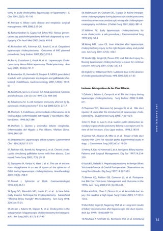 tomy in acute cholecystitis: laparoscopy or laparotomy?. G        56.Waldhausen JH, Graham DD, Trapper D. Rutine intraope-
Chir 2001;22(3): 93-100                                           rative cholangiography during laparoscopic cholecystectomy
                                                                  minimizes unnecessary endoscopic retrograde cholangiopan-
41.Principe A. Biliary cystic disease and neoplasia: surgical
                                                                  creatography in children. J Pediatr Surg 2001;36(6): 881-4
management. HPB 2000;2:15-20
                                                                  57.Willsher PC. Early laparoscopic cholecystectomy for
42.Ramachandran A, Gupta SM, Johns WD. Various presen-
                                                                  acute cholecystitis: a safe procedure. J Gastrointestinal Surg
tations op postcholecystectomy bile leak diagnosed by scin-
                                                                  1999;3(1): 50-3
tigraphy. Clin Nucl Med 2001;26(6): 495-8
                                                                  58.Wong MD, Lucas CE. Liver infaction after laparoscopic
43.Richardson WS, Fuhrman GS, Burch E, et al. Outpatient
                                                                  cholecystectomy injury to the right hepatic artery and portal
laparoscopic cholecystectomy. Outcomes of 847 planned
                                                                  vein. Am Surg 2001; 67(5): 410-1
procedures. Surg Endosc 2001;15(2):193-5
                                                                  59.Wudel LJ Jr, Wright JK, Pinson CW, et al. Bile duct injury fo-
44.Ros A, Gustafsson L, Krook H, et al. Laparoscopic Chole-
                                                                  llowing laparoscopic cholecystectomy: a cause for continue
cystectomy Versus Mini-Laparotomy Cholecystectomy. Ann
                                                                  concern. Am Surg 2001; 67(6): 557-63
Surg 2001; 234(6):741-9
                                                                  60.Inglott SF, Williamson RCN. Gallstone ileus in the absence
45.Rosmorduc O, Hermelin B, Poupon R. MDR3 gene defect
                                                                  of cholecystoduodenal fistula. HPB 2000;2(1): 61-63
in adults with symptomatic intrahepatic and gallbladder cho-
lesterol cholelithiasis. Gastroenterology 2001;120(6): 1459-
67
                                                                  Lesiones Iatrogénicas de las Vías Biliares
46.Sandhu IS, Jarvis C, Everson GT. Total parenteral nutrition
                                                                  1.Calvete J, Sabater L, Camps A, et al. Bile duct injury during
and cholestasis. Clin Liv Dis 1999;3(3): 489-500
                                                                  laparoscopic cholecystectomy. Surg Endosc 2000;14:608-
47.Schietroma M. Is cell mediated immunity affected by la-        611.
paroscopic cholecystectomy?. Chir Ital 2000;52(3): 271-7
                                                                  2.Chapman WC, Abecassis M, Jarnagin W, et al. Bile duct
48.Sherlock. S. Colelitiasis y enfermedades inflamatorias de la   injuries 12 years after the introduction of laparoscopic chole-
vesícula biliar. Enfermedades del Hígado y Vías Biliares. Mar-    cystectomy. J Gastrointest Surg 2003; 7(3):412-6
ban Libros. 1996:562-588
                                                                  3.Dev V, Shah D, Gaw F, et al. Gastric outlet obstruction se-
49.Sherlock S. Quistes y anomalías biliares congénitas.           condary to post cholecystectomy biloma: case report and re-
Enfermedades del Hígado y Vías Biliares. Marban Libros.           view of the literature. J Soc Lapar endosc. 1998;2:185-8
1996:548-559
                                                                  4.Gómez NA, Alvarez LR, Mite A, et al. Repair of bile duct
50.Strasberg SM. Laparoscopic billiary surgery. Gastroenterol     injuries with Gore-Tex vascular grafts: Experimental study in
Clin 1999;28(1)117-131                                            dogs. J Gastrointest Surg 2002;6(1):116-20

51.Teebken OE, Bartels M, Fangman J, et al. Chronic chole-        5.Helmy A, Gad H, Hammad E, et al. Iatrogenic Biliary Injuries:
cystitis simulating gallblader tumor with liver abscess. Case     Patterns and Surgical Management. Dig Sur 1997:14:534-
report. Swiss Surg 2001; 7(1): 28-31                              539.

52.Toyoyama H, Kariya N, Hase I, et al. The use of intrave-       6.Kozicki I, Bielecki K. Hepaticojejunostomy in Benign Biliary
nous nitroglicerine in a case of spasm of the sphincter of        Stricture-Influence of Careful Postoperative. Observations on
Oddi during laparoscopic cholecystectomy. Anesthesiology          Long-Term Results. Dig Surg 1997;14:527-533.
2001; 94(4): 708-9
                                                                  7.Lillemoe KD, Melton GB, Cameron JL, et al. Postopera-
53.Troouli   J.   Sphincter   of   Oddi.   Gastroenterologist     tive Bile Duct Strictures: Management and Outcome in the
1996;4(1):44-53                                                   1990s. Ann Surg 2000;232 (3):430-441.

54.Tyagi NS, Meredith MC, Lumb JC, et al. A New Mini-             8.Mercado MA., Chan C.,Orozco H., et al. Acute bile duct in-
mally Invasive Technique for Cholecystectomy. Subxiphoid          jury: the need for a high repair. Surg Endosc 2003; 17:1351-
“Minimal Stress Triangle” Microceliotomy. Ann Surg 1994;          1355.
220(5):617-25
                                                                  9.Murr MM, Gigot JF, Nagorney DM, et al. Long-term results
55.Uecker J, Adams M, Skipper K, et al. Cholecystitis in the      of biliary reconstruction after laparoscopic bile duct injuries.
octogenarian: is laparoscopic cholecystectomy the best apro-      Arch Sur 1999; 134(6):609-10
ach?. Am Surg 2001; 67(7): 637-40
                                                                  10.Neuhaus P, Schmidt SC, Bechstein WO, et al. Einteilung
                                                                                                                                      35
 