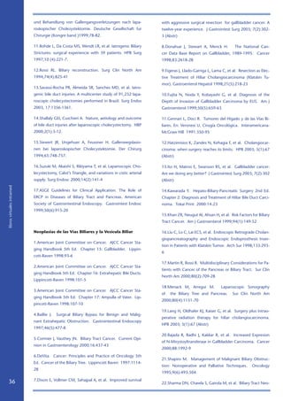 und Behandlung von Gallengangsverletzungen nach lapa-               with aggressive surgical resection for gallbladder cancer: A
                            roskopischer Cholezystektomie. Deutsche Gesellschaft fur            twelve-year experience. J Gastrointest Surg 2003; 7(2):302-
                            Chirurgie (Kongreband )1999;78-82.                                 3 (Abstr)

                            11.Rohde L, Da Costa MS, Wendt LR, et al. Iatrogenic Biliary        8.Donahue J, Stewart A, Menck H.          The National Can-
                            Strictures: surgical experiencie with 39 patients. HPB Surg         cer Data Base Report on Gallbladder, 1989-1995. Cancer
                            1997;10 (4):221-7.                                                  1998;83:2618-28

                            12.Rossi RL. Biliary reconstruction. Surg Clin North Am             9.Figeras J, Llado-Garriga L, Lama C, et al. Resection as Elec-
                            1994;74(4):825-41                                                   tive Treatment of Hiliar Cholangiocarcinoma (Klatskin Tu-
                                                                                                mor). Gastroenterol Hepatol 1998;21(5):218-23
                            13.Savassi-Rocha PR, Almeida SR, Sanches MD, et al. Iatro-
                            genic bile duct injuries: A multicenter study of 91,232 lapa-       10.Fujita N, Noda Y, Kobayashi G, et al. Diagnosis of the
                            roscopic cholecystectomies performed in Brazil. Surg Endos          Depth of Invasion of Gallbladder Carcinoma by EUS. Am J
                            2003, 17:1356-1361.                                                 Gastroenterol 1999;50(5):659-63

                            14.Shallaly GEI, Cuschieri A. Nature, aetiology and outcome         11.Gennari L, Doci R. Tumores del Hígado y de las Vías Bi-
                            of bile duct injuries after laparoscopic cholecystectomy. HBP       liares. En: Veronesi U. Cirugía Oncológica. Interamericana-
                            2000;2(1):3-12.                                                     McGraw Hill 1991:350-95

                            15.Siewert JR, Ungehuer A, Feussner H. Gallenwegslasio-             12.Hatzimisios K, Zandes N, Kehagia F, et al. Cholangiocar-
                            nen bei laparoskopischer Cholecystektomie. Der Chirurg              cinoma: when surgery reaches its limits. HPB 2003; 5(1):67
                            1994;65:748-757.                                                    (Abstr)

                            16.Suzuki M, Akaishi S, Rikiyama T, et al. Laparoscopic Cho-        13.Ito H, Matros E, Swanson RS, et al. Gallbladder cancer:
                            lecystectomy, Calot’s Triangle, and variations in cistic arterial   Are we doing any better? J Gastrointest Surg 2003; 7(2):302
                            supply. Surg Endosc 2000;14(2):141-4                                (Abstr)
libros virtuales intramed




                            17.ASGE Guidelines for Clinical Application. The Role of            14.Kawarada Y. Hepato-Biliary-Pancreatic Surgery 2nd Ed.
                            ERCP in Diseases of Biliary Tract and Pancreas. American            Chapter 2: Diagnosis and Treatment of Hiliar Bile Duct Carci-
                            Society of Gastrointestinal Endoscopy. Gastrointest Endosc          noma. Tokai Print 2000:14-23
                            1999;50(6):915-20
                                                                                                15.Khan ZR, Neugut AI, Ahsan H, et al. Risk Factors for Biliary
                                                                                                Tract Cancer. Am J Gastroenterol 1999;94(1):149-52

                            Neoplasias de las Vías Biliares y la Vesícula Biliar                16.Liu C, Lo C, Lai ECS, et al. Endoscopic Retrograde Cholan-
                                                                                                giopancreatography and Endoscopic Endoprosthesis Inser-
                            1.American Joint Committee on Cancer. AJCC Cancer Sta-
                                                                                                tion in Patients with Klatskin Tumor. Arch Sur 1998;133:293-
                            ging Handbook 5th Ed. Chapter 15: Gallbladder. Lippin-
                                                                                                6
                            cott-Raven 1998:93-6
                                                                                                17.Martin R, Rossi R. Multidisciplinary Considerations for Pa-
                            2.American Joint Committee on Cancer. AJCC Cancer Sta-
                                                                                                tients with Cancer of the Pancreas or Biliary Tract. Sur Clin
                            ging Handbook 5th Ed. Chapter 16: Extrahepatic Bile Ducts.
                                                                                                North Am 2000;80(2):709-28
                            Lippincott-Raven 1998:101-5
                                                                                                18.Menack M, Arregui M.           Laparoscopic Sonography
                            3.American Joint Committee on Cancer. AJCC Cancer Sta-
                                                                                                of   the Biliary Tree and Pancreas.      Sur Clin North Am
                            ging Handbook 5th Ed. Chapter 17: Ampulla of Vater. Lip-
                                                                                                2000;80(4):1151-70
                            pincott-Raven 1998:107-10
                                                                                                19.Lang H, Oldhafer KJ, Kaiser G, et al. Surgery plus intrao-
                            4.Baillie J.   Surgical Biliary Bypass for Benign and Malig-
                                                                                                perative radiation therapy for hiliar cholangiocarcinoma.
                            nant Extrahepatic Obstruction. Gastrointestinal Endoscopy
                                                                                                HPB 2003; 5(1):67 (Abstr)
                            1997;46(5):477-8
                                                                                                20.Rajada R, Radhi J, Kakkar R, et al. Increased Expresion
                            5.Cormier J, Vauthey JN. Biliary Tract Cancer. Current Opi-
                                                                                                of N-Mirystoyltransferase in Gallbladder Carcinoma. Cancer
                            nion in Gastroenterology 2000;16:437-43
                                                                                                2000;88:1992-9
                            6.DeVita. Cancer: Principles and Practice of Oncology 5th
                                                                                                21.Shapiro M. Management of Malignant Biliary Obstruc-
                            Ed. Cancer of the Biliary Tree. Lippincott Raven 1997:1114-
                                                                                                tion: Nonoperative and Palliative Techniques.       Oncology
                            28
                                                                                                1995;9(6):493-504
                            7.Dixon E, Vollmer CM, Sahajpal A, et al. Improved survival
   36                                                                                           22.Sharma DN, Chawla S, Gairola M, et al. Biliary Tract Neo-
 