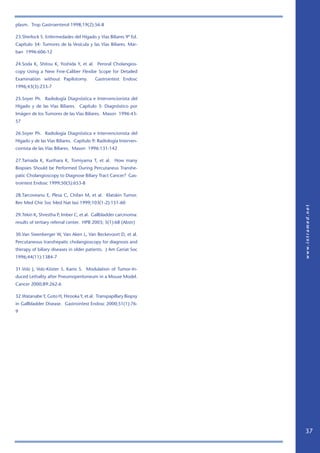 plasm. Trop Gastroenterol 1998;19(2):56-8

23.Sherlock S. Enfermedades del Hígado y Vías Biliares 9ª Ed.
Capítulo 34: Tumores de la Vesícula y las Vías Biliares. Mar-
ban 1996:606-12

24.Soda K, Shitou K, Yoshida Y, et al. Peroral Cholangios-
copy Using a New Fine-Caliber Flexibe Scope for Detailed
Examination without Papilotomy.          Gastrointest Endosc
1996;43(3):233-7

25.Soyer Ph. Radiología Diagnóstica e Intervencionista del
Hígado y de las Vías Biliares. Capítulo 3: Diagnóstico por
Imágen de los Tumores de las Vías Biliares. Mason 1996:43-
57

26.Soyer Ph. Radiología Diagnóstica e Intervencionista del
Hígado y de las Vías Biliares. Capítulo 9: Radiología Interven-
cionista de las Vías Biliares. Mason 1996:131-142

27.Tamada K, Kurihara K, Tomiyama T, et al. How many
Biopsies Should be Performed During Percutaneus Transhe-
patic Cholangioscopy to Diagnose Biliary Tract Cancer? Gas-
trointest Endosc 1999;50(5):653-8

28.Tarcoveanu E, Plesa C, Chifan M, et al. Klatskin Tumor.
Rev Med Chir Soc Med Nat Iasi 1999;103(1-2):151-60

29.Tekin K, Shrestha P, Imber C, et al. Gallbladder carcinoma:
results of tertiary referral center. HPB 2003; 5(1):68 (Abstr)

30.Van Steenberger W, Van Aken L, Van Beckevoort D, et al.
Percutaneous transhepatic cholangioscopy for diagnosis and
therapy of biliary diseases in older patients. J Am Geriat Soc
1996;44(11):1384-7

31.Volz J, Volz-Köster S. Kanis S. Modulation of Tumor-In-
duced Lethality after Pneumoperitoneum in a Mouse Model.
Cancer 2000;89:262-6

32.Watanabe Y, Goto H, Hirooka Y, et al. Transpapillary Biopsy
in Gallbladder Disease. Gastrointest Endosc 2000;51(1):76-
9




                                                                  37
 