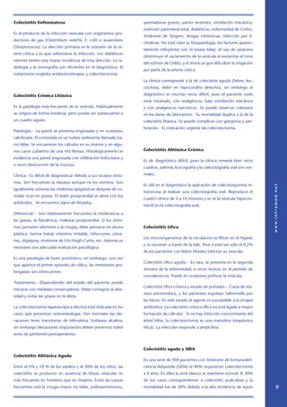 Colecistitis Enfisematosa                                          quemaduras graves, partos recientes, ventilación mecánica,
                                                                   nutrición parenteral total, diabéticos, enfermedad de Crohn,
Es el producto de la infección vesicular con organismos pro-
                                                                   Síndrome de Sjögren, drogas citotóxicas, infección por V.
ductores de gas (Clostridium welchii, E. coli) o anaerobios
                                                                   cholerae. No está clara su fisiopatología, los factores aparen-
(Streptococos). La afección primaria es la oclusión de la ar-
                                                                   temente influyentes son el estasis biliar, el uso de opiáceos
teria cística a lo que sobreviene la infección. Los diabéticos
                                                                   (disminuye el vaciamiento de la vesícula al aumentar el tono
varones tienen una mayor incidencia de esta afección. La ra-
                                                                   del esfínter de Oddi), y el shock ya que dificultan la irrigación
diología y la tomografía son eficientes en el diagnóstico. El
                                                                   por parte de la arteria cística.
tratamiento engloba antibioticoterapia, y colecistectomía.
                                                                   La clínica corresponde a la de colecistitis aguda (fiebre, leu-
                                                                   cocitosis, dolor en hipocondrio derecho), sin embargo el

Colecistitis Crónica Litiásica                                     diagnóstico es muchas veces difícil, pues el paciente suele
                                                                   estar intubado, con analgésicos, bajo ventilación mecánica
Es la patología más frecuente de la vesícula. Habitualmente        y con analgésicos narcóticos. Se puede observar colestasis
se origina de forma insidiosa, pero puede ser subsecuente a        en los datos de laboratorio. Su mortalidad duplica a la de la
un cuadro agudo.                                                   colecistitis litiásica. Se puede complicar con gangrena y per-
                                                                   foración. Es indicación urgente de colecistectomía.
Patología.- La pared se presenta engrosada y en ocasiones
calcificada. El contenido es un turbio sedimento llamado ba-
rro biliar. Se encuentran los cálculos en su interior y en algu-
nos casos cubiertos de una red fibrosa. Histológicamente se        Colecistitis Alitiásica Crónica

evidencia una pared engrosada con infiltración linfocitaria y
                                                                   Es de diagnóstico difícil, pues la clínica remeda bien otros
a veces destrucción de la mucosa.
                                                                   cuadros, además la ecografía y la colecistografía oral son nor-

Clínica.- Es difícil de diagnosticar debido a sus escasos sínto-   males.

mas. Son frecuentes la nàuseas aunque no los vómitos. Son
                                                                   Es útil en el diagnóstico la aplicación de colecistoquinina in-
igualmente notorias las molestias epigástricas después de co-
                                                                   travenosa al realizar una colecistografía oral. Reproduce el
midas ricas en grasas. El dolor postprandial se alivia con los
                                                                   cuadro clínico de 5 a 10 minutos y se ve la vesícula hipocon-
antiácidos. Se encuentra signo de Murphy.
                                                                   tráctil en la colecistografía oral.

Diferencial.- Son relativamente frecuentes la intolerancia a
las grasas, la flatulencia, malestar postprandial. Si los sínto-
mas persisten ulteriores a la cirugía, debe pensarse en úlcera     Colecistitis tífìca
péptica, hernia hiatal, intestino irritable, infecciones urina-
                                                                   Los microorganismos de la circulación se filtran en el hígado
rias, dispepsia, síndrome de Fitz-Hugh-Curtis, etc. Además es
                                                                   y se excretan a través de la bilis. Pese a esto tan sólo el 0.2%
necesaria una adecuada evaluación psicológica.
                                                                   de los pacientes con fiebre tifoidea infectan su vesícula.
Es una patología de buen pronóstico, sin embargo, una vez
                                                                   Colecistitis tífìca aguda.- Es rara, se presenta en la segunda
que aparece el primer episodio de cólico, las remisiones pro-
                                                                   semana de la enfermedad, a veces incluso en el período de
longadas son infrecuentes.
                                                                   convalecencia. Puede en ocasiones perforar la vesícula.
Tratamiento.- Dependiendo del estado del paciente puede
                                                                   Colecistitis tífìca crónica y estado de portador.- Cursa de ma-
iniciarse con medidas conservadoras. Debe corregirse la obe-
                                                                   nera asintomática, y los pacientes expulsan Salmonella por
sidad y evitar las grasas en la dieta.
                                                                   las heces. En este estado el agente es susceptible a la terapia
La colecistectomía laparoscópica electiva está indicada en los     antibiótica. La colecistitis crónica tífìca no está ligada a mayor
casos que presentan sintomatología. Son normales las ele-          formación de cálculos. Si no hay infección concomitante del
vaciones leves transitorias de bilirrubina, fosfatasa alcalina;    árbol biliar, la colecistectomía es una maniobra terapéutica
sin embargo elevaciones importantes deben ponernos sobre           eficaz. La infección responde a ampicilina.
aviso de peritonitis postoperatoria.


                                                                   Colecistitis aguda y SIDA
Colecistitis Alitiásica Aguda
                                                                   En una serie de 904 pacientes con Síndrome de Inmunodefi-
Entre el 5% y 10 % de los adultos y el 30% de los niños, las       ciencia Adquirida (SIDA) el 40% requirieron colecistectomía
colecistitis se producen en ausencia de litiasis vesicular. Es     a 4 años. En ellos la serie blanca se mantiene normal. El 30%
más frecuente en hombres que en mujeres. Entre las causas          de los casos correspondieron a colecistitis acalculosa y la
frecuentes está la cirugía mayor no biliar, politraumatismos,      mortalidad fue de 30% debido a la alta incidencia de sepsis          
 