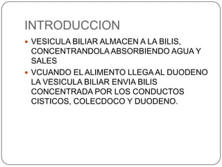 INTRODUCCION
 VESICULA BILIAR ALMACEN A LA BILIS,

CONCENTRANDOLA ABSORBIENDO AGUA Y
SALES
 VCUANDO EL ALIMENTO LLEGA AL DUODENO
LA VESICULA BILIAR ENVIA BILIS
CONCENTRADA POR LOS CONDUCTOS
CISTICOS, COLECDOCO Y DUODENO.

 