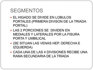 SEGMENTOS
 EL HIGADO SE DIVIDE EN LOBULOS

PORTALES (PRIMERA DIVISON DE LA TRIADA
PORTAL)
 LAS 2 PORCIONES SE DIVIDEN EN
MEDIALES Y LATERALES POR LA FISURA
PORTA Y UMBILICAL
 (SE SITUAN LAS VENAS HEP. DERECHA E
IZQUIERDA)
 CADA UNA DE LAS 4 DIVISIONES RECIBE UNA
RAMA SECUNDARIA DE LA TRIADA

 