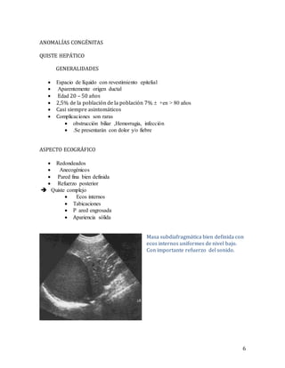 6
ANOMALÍAS CONGÉNITAS
QUISTE HEPÁTICO
GENERALIDADES
 lcaCsmel oiltínumoel se loipicmmtmi mel iammitmCt
 laCoi miti mil eomci l ousmCt
 EoCo 20 – 50 años
 2,5% de la población de la población 7%  i lal0álC ec+
 Casi siempre asintomáticos
 CetatmsCsme icl ce loCoCc
 xiteooCcmC,l m sissml ,eccmoussm l cmtmCo
 nilaoici mCoc l se loeteoltnelsmicoi.
ASPECTO ECOGRÁFICO
 sioe oiCoec
 ll isec msec
 aCoiolsm Cl cmi loism moC
 sisuiodel aecmiomeo
 oumcmilsetatiuel
 lseclm mio ecl
 sCcmsCsme ic
 P Coioli coecCoCl
 AaComi smCl c tmoC
Masa subdiafragmática bien definida con
ecos internos uniformes de nivel bajo.
Con importante refuerzo del sonido.
 