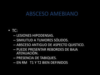 ABSCESO AMEBIANO
• TC:
– LESIONES HIPODENSAS.
– SIMILITUD A TUMORES SÓLIDOS.
– ABSCESO ANTIGUO DE ASPECTO QUISTICO.
– PUEDE PRESENTAR REBORDES DE BAJA
ATENUACIÒN.
– PRESENCIA DE TABIQUES.
– EN RM T1 Y T2 BIEN DEFINIDOS
 