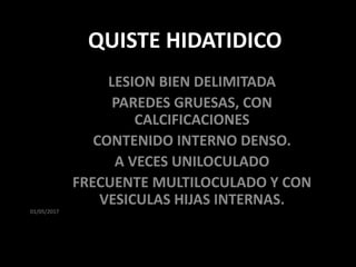 01/05/2017
QUISTE HIDATIDICO
LESION BIEN DELIMITADA
PAREDES GRUESAS, CON
CALCIFICACIONES
CONTENIDO INTERNO DENSO.
A VECES UNILOCULADO
FRECUENTE MULTILOCULADO Y CON
VESICULAS HIJAS INTERNAS.
 