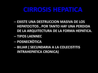 CIRROSIS HEPATICA
– EXISTE UNA DESTRUCCION MASIVA DE LOS
HEPATOCITOS , POR TANTO HAY UNA PERDIDA
DE LA ARQUITECTURA DE LA FORMA HEPATICA.
– TIPOS LAENNEC
– POSNECRÒTICA
– BILIAR ( SECUNDARIA A LA COLECISTITIS
INTRAHEPATICA CRONICA)
 