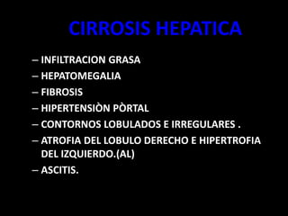 CIRROSIS HEPATICA
– INFILTRACION GRASA
– HEPATOMEGALIA
– FIBROSIS
– HIPERTENSIÒN PÒRTAL
– CONTORNOS LOBULADOS E IRREGULARES .
– ATROFIA DEL LOBULO DERECHO E HIPERTROFIA
DEL IZQUIERDO.(AL)
– ASCITIS.
 