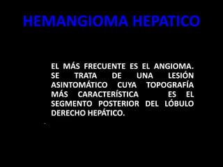HEMANGIOMA HEPATICO
– EL MÁS FRECUENTE ES EL ANGIOMA.
SE TRATA DE UNA LESIÓN
ASINTOMÁTICO CUYA TOPOGRAFÍA
MÁS CARACTERÍSTICA ES EL
SEGMENTO POSTERIOR DEL LÓBULO
DERECHO HEPÁTICO.
.
 