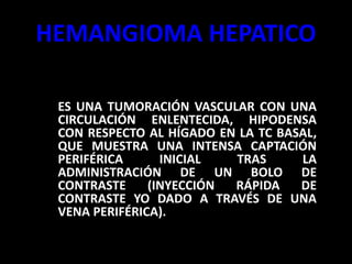 HEMANGIOMA HEPATICO
– ES UNA TUMORACIÓN VASCULAR CON UNA
CIRCULACIÓN ENLENTECIDA, HIPODENSA
CON RESPECTO AL HÍGADO EN LA TC BASAL,
QUE MUESTRA UNA INTENSA CAPTACIÓN
PERIFÉRICA INICIAL TRAS LA
ADMINISTRACIÓN DE UN BOLO DE
CONTRASTE (INYECCIÓN RÁPIDA DE
CONTRASTE YO DADO A TRAVÉS DE UNA
VENA PERIFÉRICA).
 
