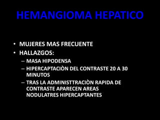 HEMANGIOMA HEPATICO
• MUJERES MAS FRECUENTE
• HALLAZGOS:
– MASA HIPODENSA
– HIPERCAPTACIÒN DEL CONTRASTE 20 A 30
MINUTOS
– TRAS LA ADMINISTTRACIÒN RAPIDA DE
CONTRASTE APARECEN AREAS
NODULATRES HIPERCAPTANTES
 