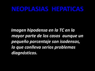 NEOPLASIAS HEPATICAS
Imagen hipodensa en la TC en la
mayor parte de los casos aunque un
pequeño porcentaje son isodensos,
lo que conlleva serios problemas
diagnósticos.
 
