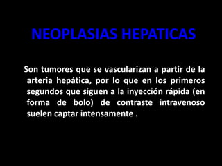 NEOPLASIAS HEPATICAS
Son tumores que se vascularizan a partir de la
arteria hepática, por lo que en los primeros
segundos que siguen a la inyección rápida (en
forma de bolo) de contraste intravenoso
suelen captar intensamente .
 
