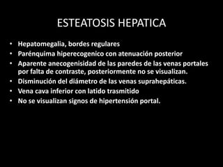 ESTEATOSIS HEPATICA
• Hepatomegalia, bordes regulares
• Parénquima hiperecogenico con atenuación posterior
• Aparente anecogenisidad de las paredes de las venas portales
por falta de contraste, posteriormente no se visualizan.
• Disminución del diámetro de las venas suprahepáticas.
• Vena cava inferior con latido trasmitido
• No se visualizan signos de hipertensión portal.
 