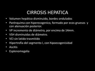 CIRROSIS HEPATICA
• Volumen hepático disminuido, bordes ondulados
• Parénquima con hiperecogenico, formado por ecos gruesos y
con atenuación posterior.
• VP incremento de diámetro, por encima de 14mm.
• VSH disminuidas de diámetro.
• VCI sin latido trasmitido
• Hipertrofia del segmento I, con hipoecogenisidad
• Ascitis
• Esplenomegalia
 
