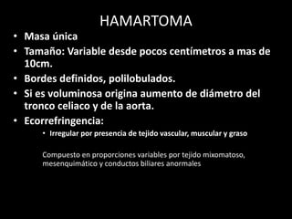 HAMARTOMA
• Masa única
• Tamaño: Variable desde pocos centímetros a mas de
10cm.
• Bordes definidos, polilobulados.
• Si es voluminosa origina aumento de diámetro del
tronco celiaco y de la aorta.
• Ecorrefringencia:
• Irregular por presencia de tejido vascular, muscular y graso
Compuesto en proporciones variables por tejido mixomatoso,
mesenquimático y conductos biliares anormales
 