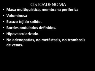 CISTOADENOMA
• Masa multiquistica, membrana periferica
• Voluminosa
• Escazo tejido solido.
• Bordes ondulados definidos.
• Hipovascularizado.
• No adenopatías, no metástasis, no trombosis
de venas.
 