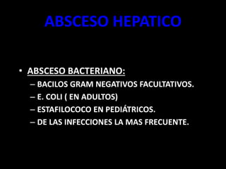 ABSCESO HEPATICO
• ABSCESO BACTERIANO:
– BACILOS GRAM NEGATIVOS FACULTATIVOS.
– E. COLI ( EN ADULTOS)
– ESTAFILOCOCO EN PEDIÁTRICOS.
– DE LAS INFECCIONES LA MAS FRECUENTE.
 